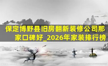 保定博野县旧房翻新装修公司那家口碑好_2026年家装排行榜
