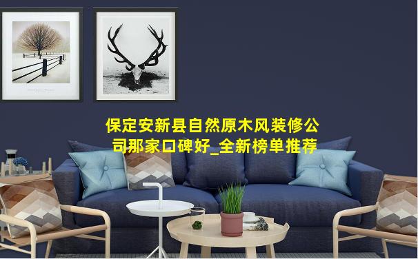保定安新县自然原木风装修公司那家口碑好_全新榜单推荐