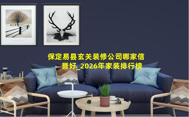 保定易县玄关装修公司哪家信誉好_2026年家装排行榜