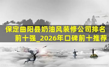 保定曲阳县奶油风装修公司排名前十强_2026年口碑前十推荐