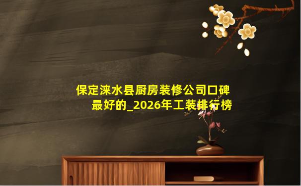 保定涞水县厨房装修公司口碑最好的_2026年工装排行榜