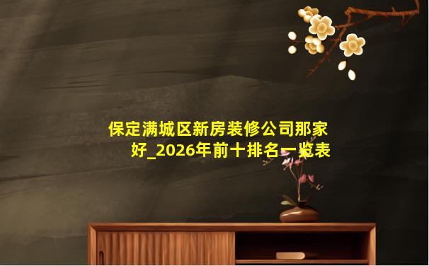 保定满城区新房装修公司那家好_2026年前十排名一览表