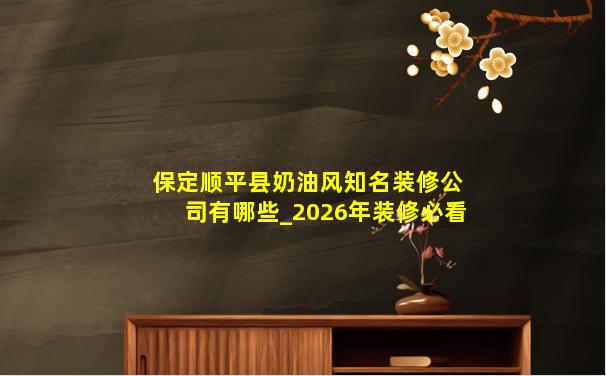 保定顺平县奶油风知名装修公司有哪些_2026年装修必看