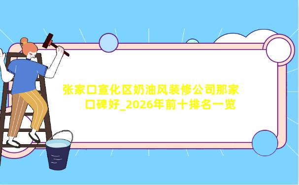 张家口宣化区奶油风装修公司那家口碑好_2026年前十排名一览表