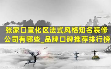 张家口宣化区法式风格知名装修公司有哪些_品牌口碑推荐排行榜