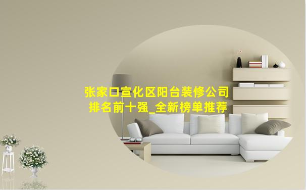 张家口宣化区阳台装修公司排名前十强_全新榜单推荐