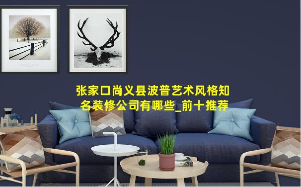 张家口尚义县波普艺术风格知名装修公司有哪些_前十推荐