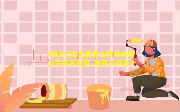 张家口张北县复古风格装修公司排名推荐_推荐口碑前十