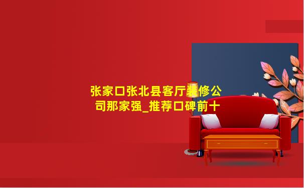 张家口张北县客厅装修公司那家强_推荐口碑前十