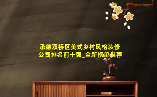承德双桥区美式乡村风格装修公司排名前十强_全新榜单推荐