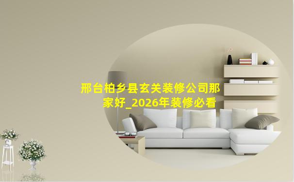 邢台柏乡县玄关装修公司那家好_2026年装修必看