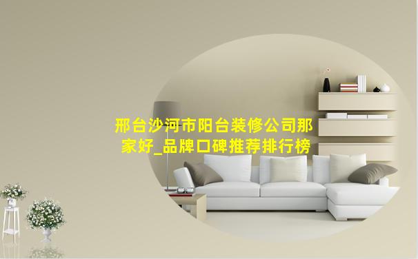 邢台沙河市阳台装修公司那家好_品牌口碑推荐排行榜