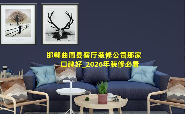 邯郸曲周县客厅装修公司那家口碑好_2026年装修必看