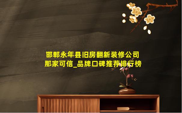 邯郸永年县旧房翻新装修公司那家可信_品牌口碑推荐排行榜